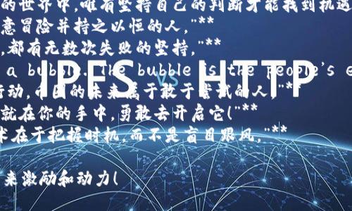 以下是一些激励人心的币圈句子，你可以用来激励自己或他人：

1. **“在币圈，没有什么是不可能的，勇敢去追梦！”**
2. **“投资是短暂的，信念是永恒的。”**
3. **“每一次波动都是一次学习的机会，不必惧怕。”**
4. **“在这个快速变化的世界中，唯有坚持自己的判断才能找到机遇。”**
5. **“成功属于那些愿意冒险并持之以恒的人。”**
6. **“每个成功的背后，都有无数次失败的坚持。”**
7. **“Bitcoin is not a bubble. The bubble is the people’s expectation of it.”**
8. **“选择相信，选择行动，币圈的未来属于敢于尝试的人。”**
9. **“金融自由的钥匙就在你的手中，勇敢去开启它！”**
10. **“投资的真正艺术在于把握时机，而不是盲目跟风。”**

希望这些句子能为你带来激励和动力！