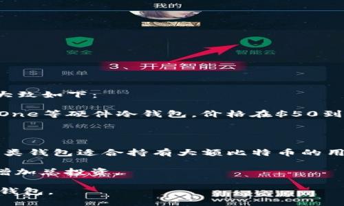 比特币冷钱包的价格因品牌、功能、存储容量和安全性等因素而异。一般而言，市面上的冷钱包价格范围大致如下：

1. **硬件冷钱包**：这类冷钱包通常在$50到$200美元之间。例如，常见的Ledger Nano S和Trezor One等硬件冷钱包，价格在$50到$100美元左右，而更高级的型号如Ledger Nano X和Trezor Model T价格通常在$150到$250美元。

2. **纸钱包**：制作纸钱包是免费的，用户可以自己创建并打印。但是，制作过程需慎重，以确保安全。

3. **高级冷钱包**：某些高端冷钱包会有更复杂的功能或更高的安全性，价格可能高达$500或更高。这类钱包适合持有大额比特币的用户。

4. **配件和保险**：除了钱包本身，有些用户还会购买保险或者配件（如安全盒）来保护冷钱包，这也会增加总投资。

总之，投资比特币冷钱包的成本要考虑到个人的需求和使用场景，建议根据实际情况选择适合自己的冷钱包。